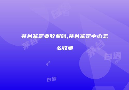 茅台鉴定要收费吗,茅台鉴定中心怎么收费
