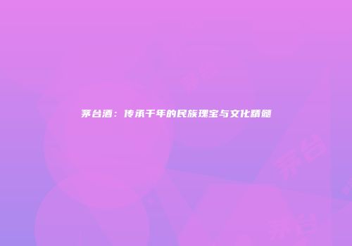 茅台酒：传承千年的民族瑰宝与文化精髓