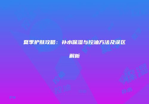 夏季护肤攻略：补水保湿与控油方法及误区解析