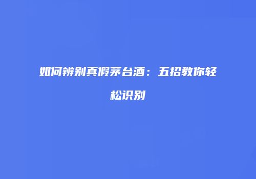 如何辨别真假茅台酒：五招教你轻松识别