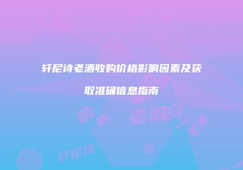 轩尼诗老酒收购价格影响因素及获取准确信息指南