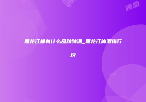 黑龙江都有什么品牌啤酒_黑龙江啤酒排行榜