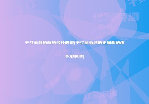 干红葡萄酒醒酒多长时间(干红葡萄酒的正确喝法用不用醒酒)