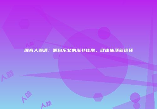 珲春人参酒：源自东北的滋补佳酿，健康生活新选择