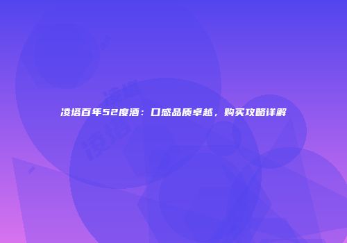 凌塔百年52度酒：口感品质卓越，购买攻略详解