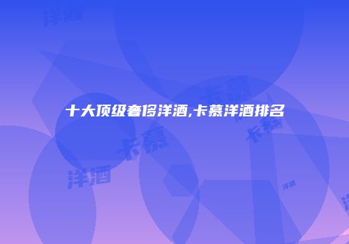 十大顶级奢侈洋酒,卡慕洋酒排名
