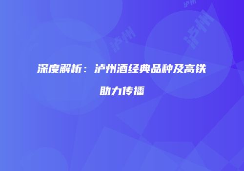 深度解析：泸州酒经典品种及高铁助力传播