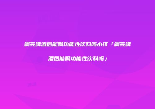 喝完啤酒后能喝功能性饮料吗小孩「喝完啤酒后能喝功能性饮料吗」