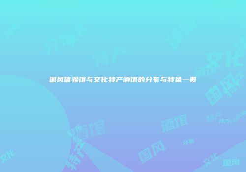 国风体验馆与文化特产酒馆的分布与特色一览