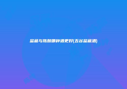 窑藏与陈酿哪种酒更好(五谷窑藏酒)