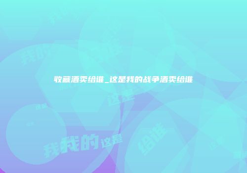 收藏酒卖给谁_这是我的战争酒卖给谁