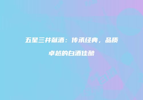 五星三井献酒：传承经典，品质卓越的白酒佳酿