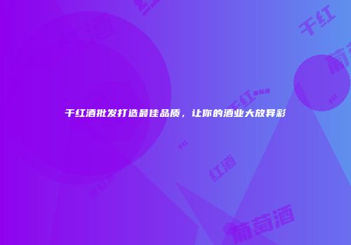 干红酒批发打造最佳品质，让你的酒业大放异彩