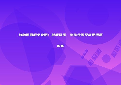 自酿葡萄酒全攻略：时间选择、制作步骤及常见问题解答
