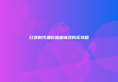 红色时代酒价格查询及购买攻略