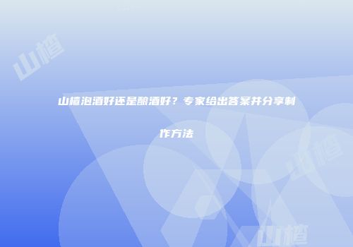 山楂泡酒好还是酿酒好？专家给出答案并分享制作方法