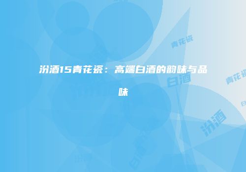汾酒15青花瓷：高端白酒的韵味与品味