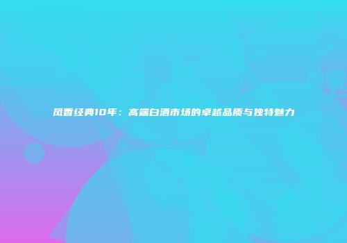 凤香经典10年：高端白酒市场的卓越品质与独特魅力
