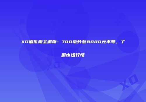 XO酒价格全解析：700毫升至8000元不等，了解市场行情