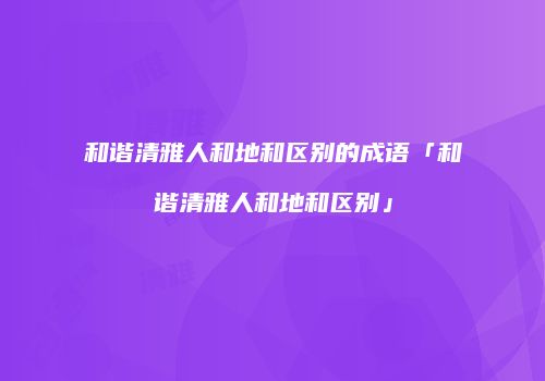 和谐清雅人和地和区别的成语「和谐清雅人和地和区别」