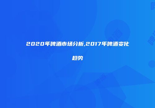 2020年啤酒市场分析,2017年啤酒变化趋势