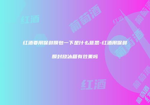 红酒要用保鲜膜包一下是什么意思-红酒用保鲜膜封放冰箱有效果吗