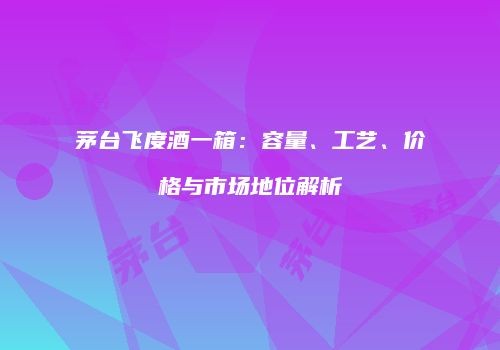 茅台飞度酒一箱：容量、工艺、价格与市场地位解析