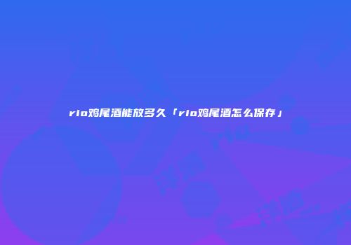 rio鸡尾酒能放多久「rio鸡尾酒怎么保存」