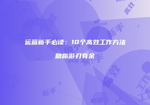 运营新手必读：10个高效工作方法助你游刃有余
