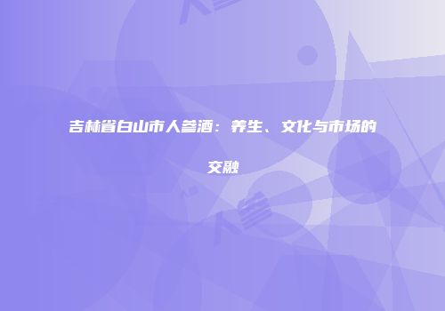 吉林省白山市人参酒：养生、文化与市场的交融