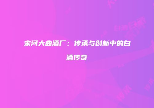 宋河大曲酒厂：传承与创新中的白酒传奇