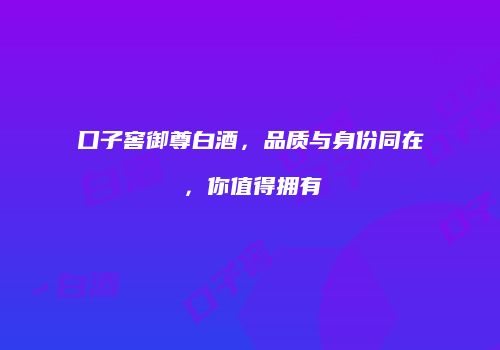 口子窖御尊白酒，品质与身份同在，你值得拥有