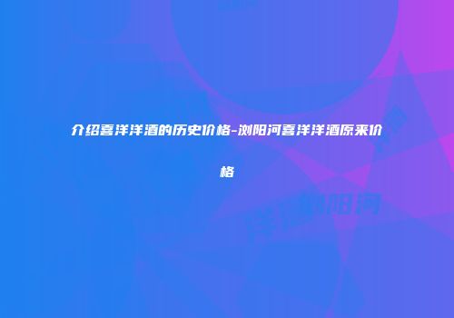 介绍喜洋洋酒的历史价格-浏阳河喜洋洋酒原来价格