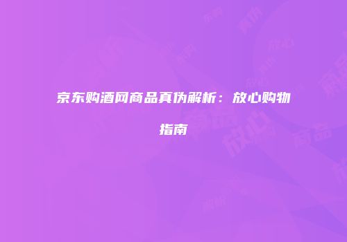 京东购酒网商品真伪解析：放心购物指南