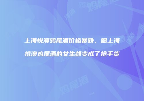 上海悦澳鸡尾酒价格暴跌，喝上海悦澳鸡尾酒的女生都变成了抢手货