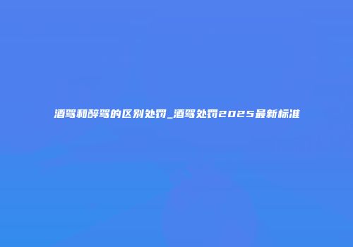 酒驾和醉驾的区别处罚_酒驾处罚2025最新标准