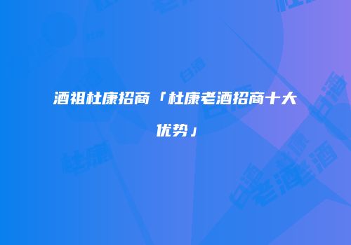 酒祖杜康招商「杜康老酒招商十大优势」