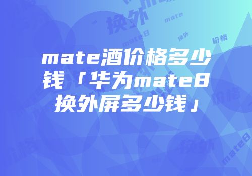 mate酒价格多少钱「华为mate8换外屏多少钱」