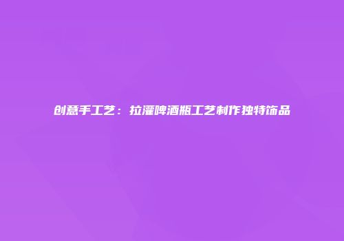 创意手工艺：拉灌啤酒瓶工艺制作独特饰品