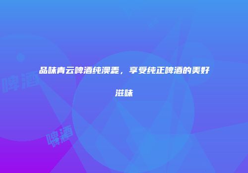 品味青云啤酒纯澳麦，享受纯正啤酒的美好滋味