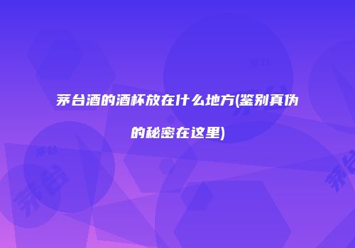 茅台酒的酒杯放在什么地方(鉴别真伪的秘密在这里)