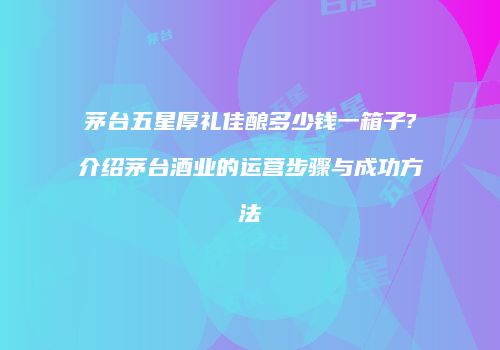茅台五星厚礼佳酿多少钱一箱子?介绍茅台酒业的运营步骤与成功方法