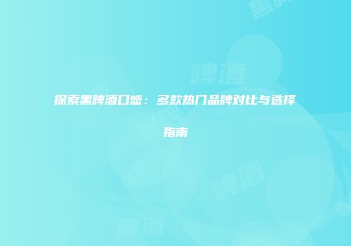 探索黑啤酒口感：多款热门品牌对比与选择指南