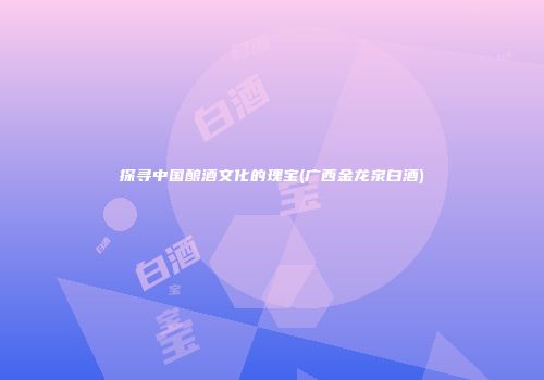 探寻中国酿酒文化的瑰宝(广西金龙泉白酒)
