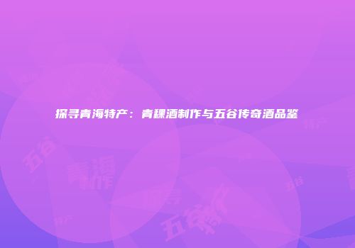 探寻青海特产：青稞酒制作与五谷传奇酒品鉴