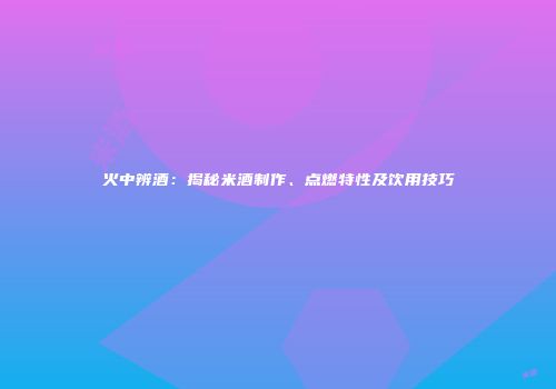 火中辨酒：揭秘米酒制作、点燃特性及饮用技巧