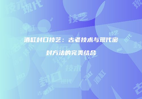 酒缸封口技艺：古老技术与现代密封方法的完美结合