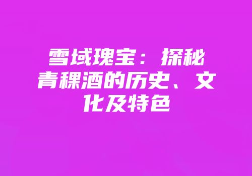 雪域瑰宝：探秘青稞酒的历史、文化及特色