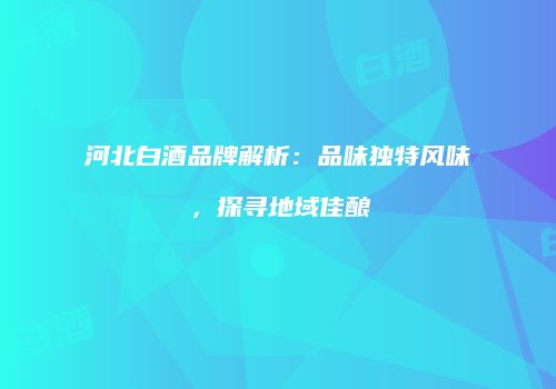 河北白酒品牌解析：品味独特风味，探寻地域佳酿