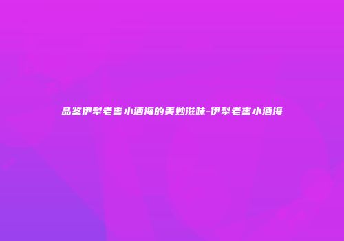 品鉴伊犁老窖小酒海的美妙滋味-伊犁老窖小酒海